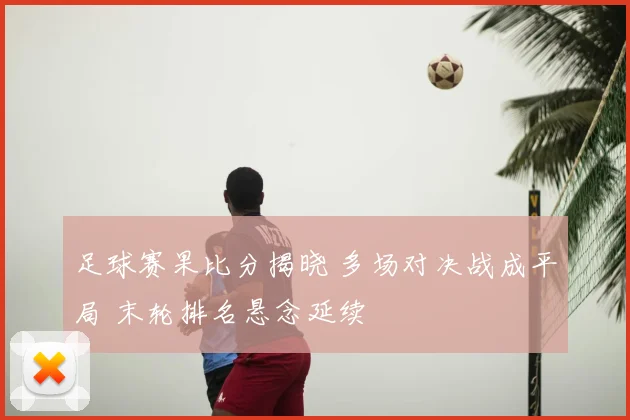 足球赛果比分揭晓 多场对决战成平局 末轮排名悬念延续