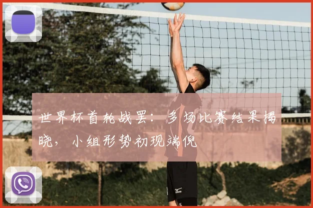 世界杯首轮战罢：多场比赛结果揭晓，小组形势初现端倪