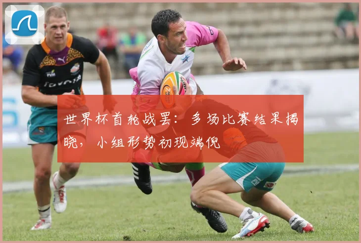 世界杯首轮战罢：多场比赛结果揭晓，小组形势初现端倪