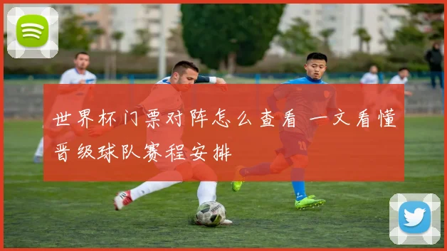 世界杯门票对阵怎么查看 一文看懂晋级球队赛程安排