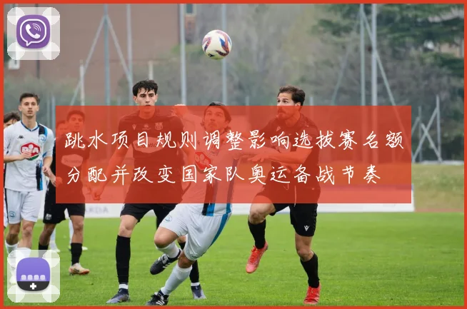 跳水项目规则调整影响选拔赛名额分配并改变国家队奥运备战节奏