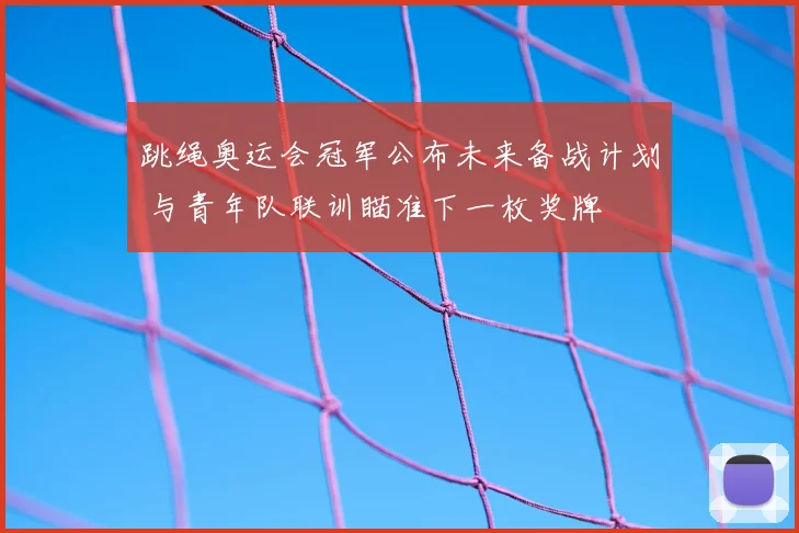跳绳奥运会冠军公布未来备战计划 与青年队联训瞄准下一枚奖牌