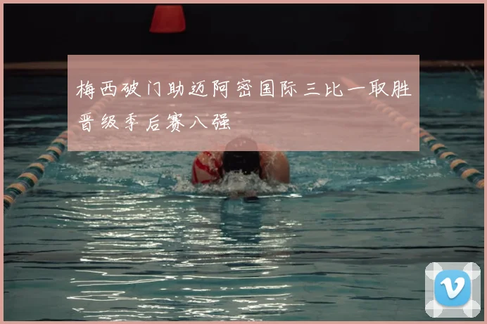 梅西破门助迈阿密国际三比一取胜晋级季后赛八强