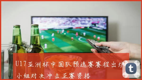 U17亚洲杯中国队预选赛赛程出炉 小组对决冲击正赛资格