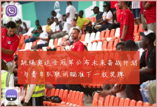 跳绳奥运会冠军公布未来备战计划 与青年队联训瞄准下一枚奖牌