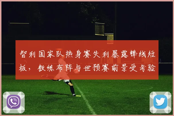 智利国家队热身赛失利暴露锋线短板，教练布阵与世预赛前景受考验