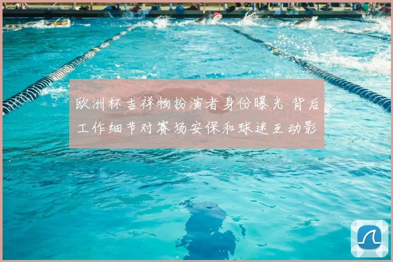 欧洲杯吉祥物扮演者身份曝光 背后工作细节对赛场安保和球迷互动影响