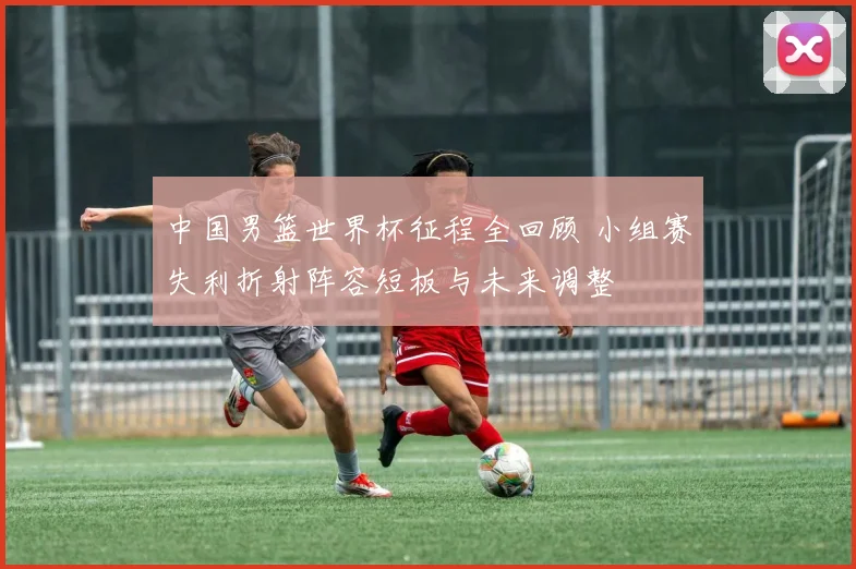 中国男篮世界杯征程全回顾 小组赛失利折射阵容短板与未来调整