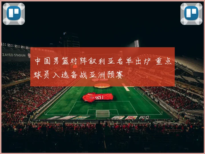 中国男篮对阵叙利亚名单出炉 重点球员入选备战亚洲预赛