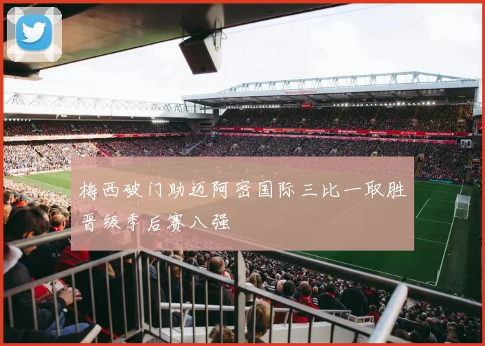 梅西破门助迈阿密国际三比一取胜晋级季后赛八强