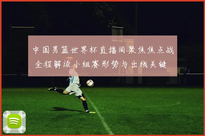 中国男篮世界杯直播间聚焦焦点战 全程解读小组赛形势与出线关键