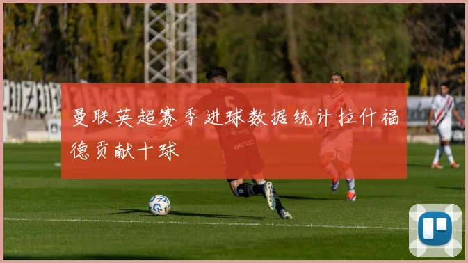 曼联英超赛季进球数据统计拉什福德贡献十球