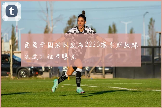 葡萄牙国家队发布2223赛季新款球衣设计细节曝光