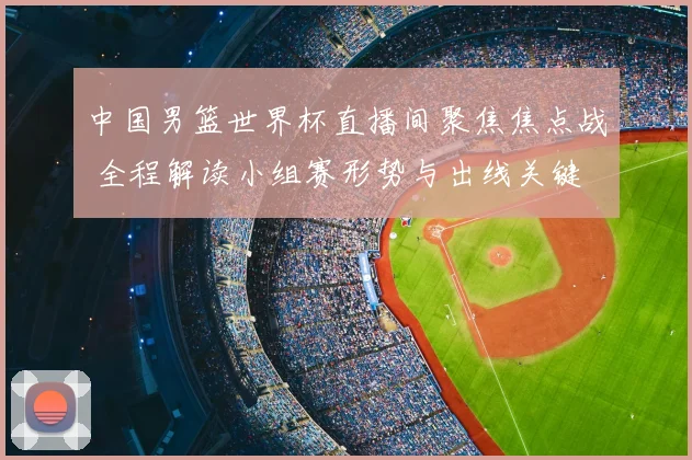 中国男篮世界杯直播间聚焦焦点战 全程解读小组赛形势与出线关键