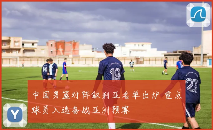 中国男篮对阵叙利亚名单出炉 重点球员入选备战亚洲预赛