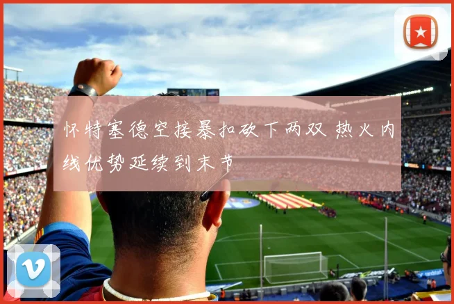 怀特塞德空接暴扣砍下两双 热火内线优势延续到末节