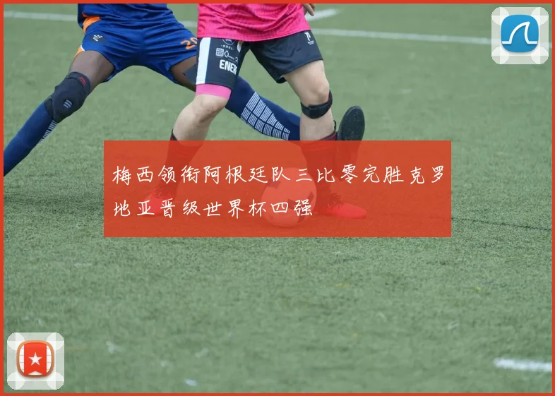 梅西领衔阿根廷队三比零完胜克罗地亚晋级世界杯四强