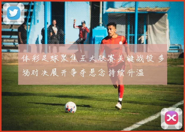 体彩足球聚焦五大联赛关键战役 多场对决展开争夺悬念持续升温