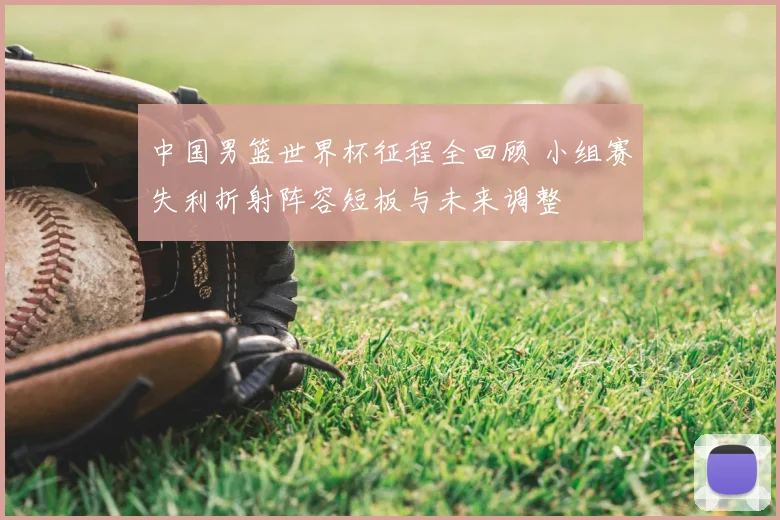 中国男篮世界杯征程全回顾 小组赛失利折射阵容短板与未来调整