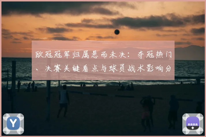 欧冠冠军归属悬而未决：夺冠热门、决赛关键看点与球员战术影响分析