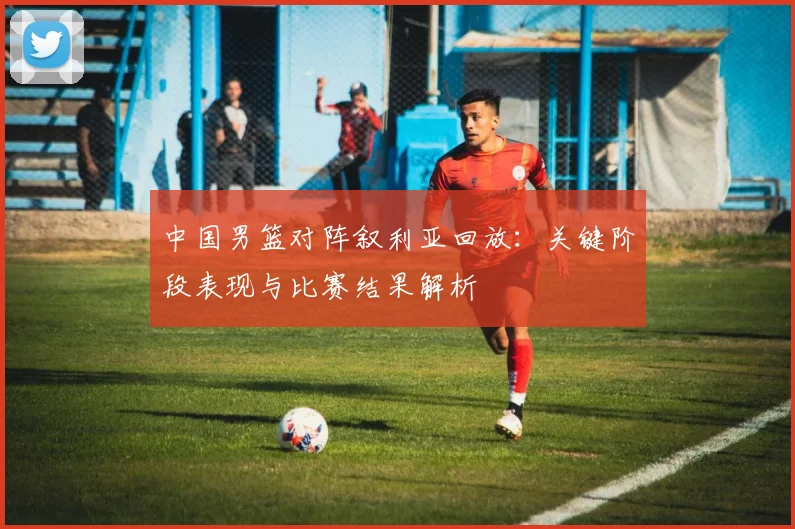 中国男篮对阵叙利亚回放：关键阶段表现与比赛结果解析