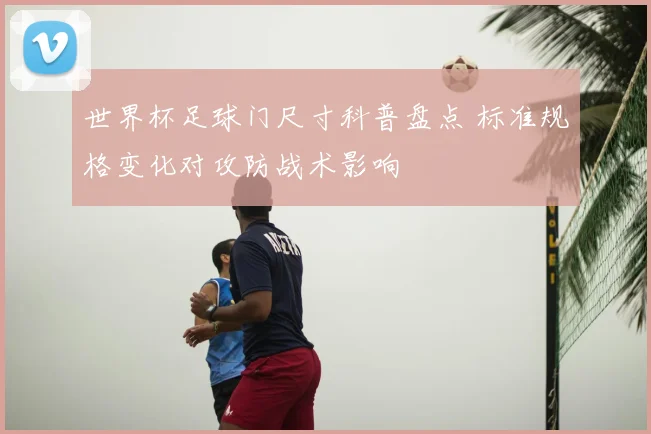 世界杯足球门尺寸科普盘点 标准规格变化对攻防战术影响