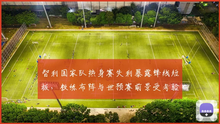 智利国家队热身赛失利暴露锋线短板，教练布阵与世预赛前景受考验