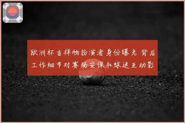 欧洲杯吉祥物扮演者身份曝光 背后工作细节对赛场安保和球迷互动影响