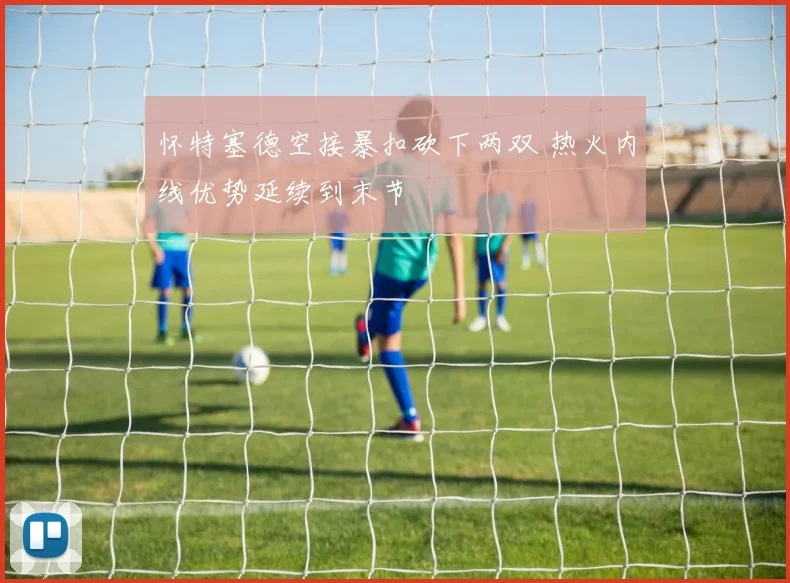 怀特塞德空接暴扣砍下两双 热火内线优势延续到末节